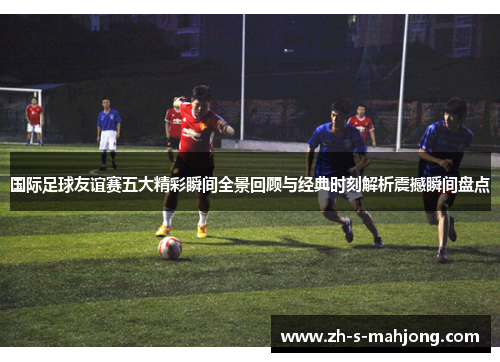 国际足球友谊赛五大精彩瞬间全景回顾与经典时刻解析震撼瞬间盘点