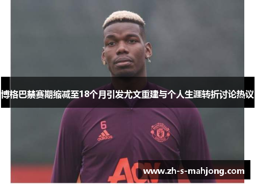 博格巴禁赛期缩减至18个月引发尤文重建与个人生涯转折讨论热议 博格巴禁赛期缩减至18个月引发尤文重建与个人生涯转折讨论热议