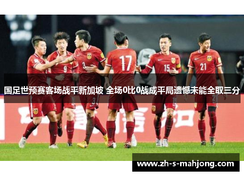 国足世预赛客场战平新加坡 全场0比0战成平局遗憾未能全取三分 国足世预赛客场战平新加坡 全场0比0战成平局遗憾未能全取三分